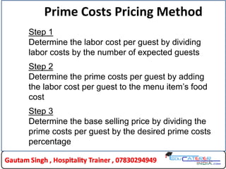 24
Prime Costs Pricing Method
Step 1
Determine the labor cost per guest by dividing
labor costs by the number of expected guests
Step 2
Determine the prime costs per guest by adding
the labor cost per guest to the menu item’s food
cost
Step 3
Determine the base selling price by dividing the
prime costs per guest by the desired prime costs
percentage
 