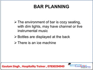 BAR PLANNING
 The environment of bar is cozy seating,
with dim lights, may have channel or live
instrumental music
 Bottles are displayed at the back
 There is an ice machine
 