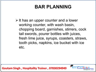 BAR PLANNING
 It has an upper counter and a lower
working counter, with wash basin,
chopping board, garnishes, stirrers, cock
tail swords, pourer bottles with juices,
fresh lime juice, syrups, coasters, straws,
tooth picks, napkins, ice bucket with ice
etc.
 