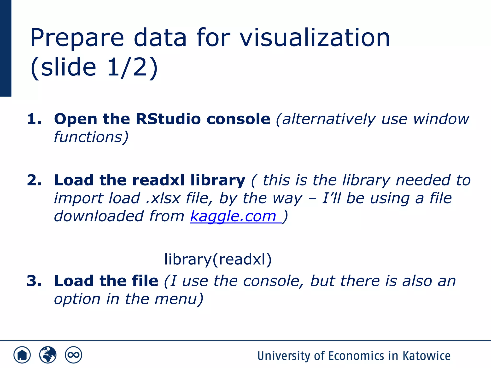 Prepare data for visualization
(slide 1/2)
1. Open the RStudio console (alternatively use window
functions)
2. Load the readxl library ( this is the library needed to
import load .xlsx file, by the way – I’ll be using a file
downloaded from kaggle.com )
library(readxl)
3. Load the file (I use the console, but there is also an
option in the menu)
 