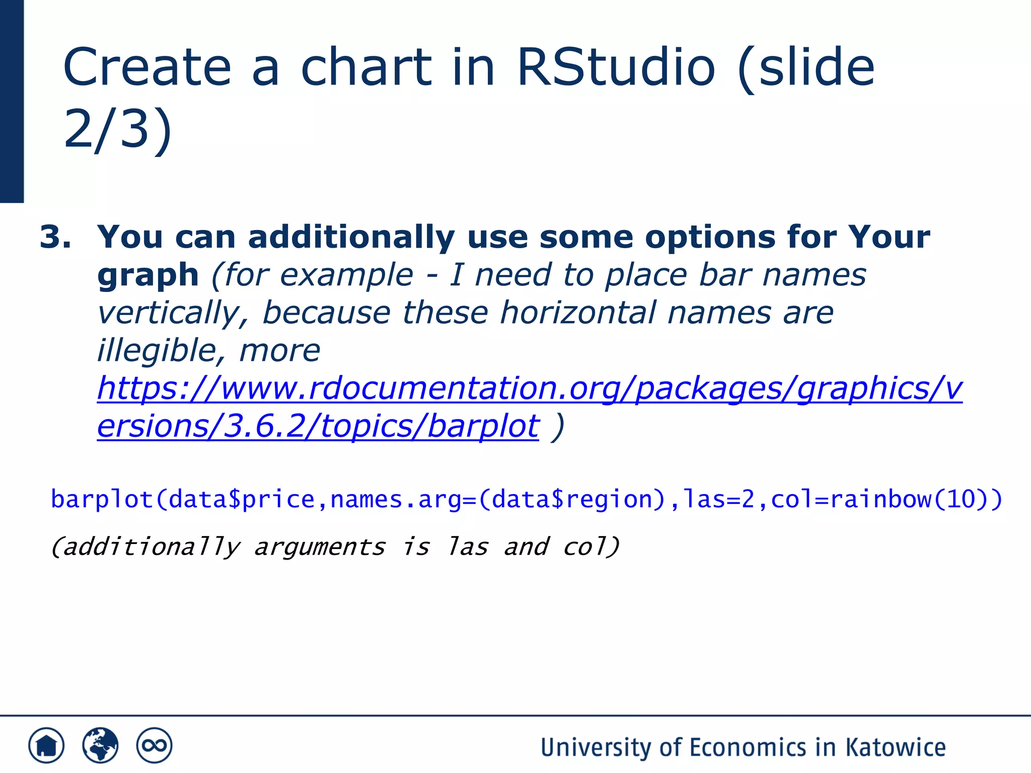 Create a chart in RStudio (slide
2/3)
3. You can additionally use some options for Your
graph (for example - I need to place bar names
vertically, because these horizontal names are
illegible, more
https://www.rdocumentation.org/packages/graphics/v
ersions/3.6.2/topics/barplot )
barplot(data$price,names.arg=(data$region),las=2,col=rainbow(10))
(additionally arguments is las and col)
 
