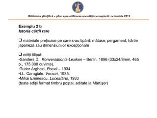 Biblioteca ştiinţifică – pilon spre edificarea societăţii cunoaşteriii: octombrie 2013

Exemplu 2 b
Istoria cărţii rare
 materiale preţioase pe care s-au tipărit: mătase, pergament, hârtie
japoneză sau dimensiunilor excepţionale
 ediţii liliput:
-Sanders D., Konversationis-Lexikon – Berlin, 1896 (33x24/8mm, 465
p., 175.000 cuvinte),
-Tudor Arghezi, Poezii – 1934
-I.L. Caragiale, Versuri, 1935,
-Mihai Eminescu, Luceafărul, 1933
(toate ediţii format timbru poştal, editate la Mărţişor)

 