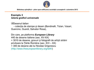 Biblioteca ştiinţifică – pilon spre edificarea societăţii cunoaşteriii: octombrie 2013

Exemplu 3
Istoria graficii universale
Desenul italian
- colecţia de stampe şi desen (Bandinelli, Tizian, Vasari,
Guercino, Guardi, Salvator Rosa),
Din care, pe platforma European Library
440 de desene italiene (sec. XV-XX)
+ 3010 de desene, gravuri și fotografii de artiști străini
privitoare la Țările Române (sec. XVI – XX)
+ 300 de desene ale lui Nicolae Grigorescu
(http://www.theeuropeanlibrary.org/tel4/)

 