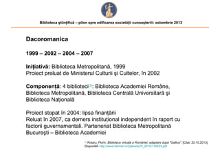 Biblioteca ştiinţifică – pilon spre edificarea societăţii cunoaşteriii: octombrie 2013

Dacoromanica
1999 – 2002 – 2004 – 2007
Iniţiativă: Biblioteca Metropolitană, 1999
Proiect preluat de Ministerul Culturii şi Cultelor, în 2002
Componenţă: 4 biblioteci[1]: Biblioteca Academiei Române,
Biblioteca Metropolitană, Biblioteca Centrală Universitară şi
Biblioteca Naţională
Proiect stopat în 2004: lipsa finanţării
Reluat în 2007, ca demers instituţional independent în raport cu
factorii guvernamentali. Parteneriat Biblioteca Metropolitană
Bucureşti – Biblioteca Academiei
Rotaru, Florin. Biblioteca virtuală a României: adaptare după "Gallica". [Citat: 20.10.2013].
Disponibil: http://www.bibmet.ro/Uploads//9_2010/114424.pdf
[1]

 