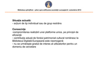 Biblioteca ştiinţifică – pilon spre edificarea societăţii cunoaşteriii: octombrie 2013

Situaţia actuală:
- acţiuni de tip individual sau de grup restrâns
Consecinţe
-compromiterea realizării unei platforme unice, pe principii de
eficienţă
- contribuţia adusă de fondul patrimonial cultural românesc la
Biblioteca Digitală Europeană este neomogenă
- nu se urmăreşte gradul de interes al utilizatorilor pentru un
domeniu de cercetare

 