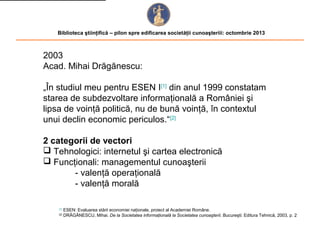 Biblioteca ştiinţifică – pilon spre edificarea societăţii cunoaşteriii: octombrie 2013

2003
Acad. Mihai Drăgănescu:
„În studiul meu pentru ESEN I[1] din anul 1999 constatam
starea de subdezvoltare informaţională a României şi
lipsa de voinţă politică, nu de bună voinţă, în contextul
unui declin economic periculos.“[2]
2 categorii de vectori
 Tehnologici: internetul şi cartea electronică
 Funcţionali: managementul cunoaşterii
- valenţă operaţională
- valenţă morală
[1]
[2]

ESEN: Evaluarea stării economiei naţionale, proiect al Academiei Române.
DRĂGĂNESCU, Mihai. De la Societatea informaţională la Societatea cunoaşterii. Bucureşti: Editura Tehnică, 2003, p. 2

 