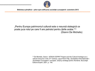 Biblioteca ştiinţifică – pilon spre edificarea societăţii cunoaşteriii: octombrie 2013

„Pentru Europa patrimoniul cultural este o resursă stategică ce
poate juca rolul pe care îl are petrolul pentru ţările arabe.“[1]
(Gianni De Michelis)

De Michelis, Gianni. VENIVA ESPRIT Project and the Cultural heritage as a
natural resource in the 21 st Century, apud Florin Filip, Societatea Informaţională –
Societatea Cunoaşterii: concepte, soluţii şi strategii pentru România. Bucureşti:
Editura Expert, 2001, p. 144.
[1]

 