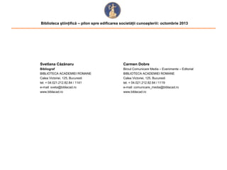 Biblioteca ştiinţifică – pilon spre edificarea societăţii cunoaşteriii: octombrie 2013

Svetlana Căzănaru

Carmen Dobre

Bibliograf
BIBLIOTECA ACADEMIEI ROMANE
Calea Victoriei, 125, Bucuresti
tel. + 04.021.212.82.84 / 1141
e-mail: sveta@biblacad.ro
www.biblacad.ro

Biroul Comunicare Media – Evenimente – Editorial
BIBLIOTECA ACADEMIEI ROMANE
Calea Victoriei, 125, Bucuresti
tel. + 04.021.212.82.84 / 1119
e-mail: comunicare_media@biblacad.ro
www.biblacad.ro

 