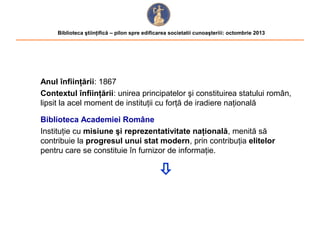 Biblioteca ştiinţifică – pilon spre edificarea societatii cunoaşteriii: octombrie 2013

Anul înfiinţării: 1867
Contextul înfiinţării: unirea principatelor şi constituirea statului român,
lipsit la acel moment de instituţii cu forţă de iradiere naţională
Biblioteca Academiei Române
Instituţie cu misiune şi reprezentativitate naţională, menită să
contribuie la progresul unui stat modern, prin contribuţia elitelor
pentru care se constituie în furnizor de informaţie.



 