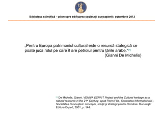 Biblioteca ştiinţifică – pilon spre edificarea societăţii cunoaşteriii: octombrie 2013

„Pentru Europa patrimoniul cultural este o resursă stategică ce
poate juca rolul pe care îl are petrolul pentru ţările arabe.“[1]
(Gianni De Michelis)

De Michelis, Gianni. VENIVA ESPRIT Project and the Cultural heritage as a
natural resource in the 21 st Century, apud Florin Filip, Societatea Informaţională –
Societatea Cunoaşterii: concepte, soluţii şi strategii pentru România. Bucureşti:
Editura Expert, 2001, p. 144.
[1]

 