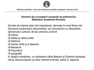 Biblioteca ştiinţifică – pilon spre edificarea societăţii cunoaşteriii: octombrie 2013

Domenii ale cunoaşterii acoperite de patrimoniul
Bibliotecii Academiei Române

Zonele de interes cele mai importante, derivate în mod firesc din
structura conţinutului documentar, se circumscriu cu deosebire
domeniului cultural, de tip umanist, privind:
 istoria
 artele şi istoria artei
 folclorul
 istoria cărţii şi a tiparului
 literatura
 lingvistica
 geografia
în spaţiul românesc, cu extindere către Balcani şi Orientul Apropiat,
cât şi vest-european şi chiar extrem-oriental, până în Japonia

 