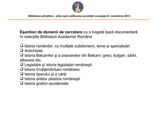 Biblioteca ştiinţifică – pilon spre edificarea societăţii cunoaşteriii: octombrie 2013

Eşantion de domenii de cercetare cu o bogată bază documentară
în colecţiile Bibliotecii Academiei Române
 Istoria românilor, cu multiple subdomenii, teme şi specializări
 Antichitate
 Istoria Balcanilor şi a popoarelor din Balcani: greci, bulgari, sârbi,
albanezi etc.
 Legislaţie şi istoria legislaţiei româneşti
 Istoria învăţământului românesc
 Istoria tiparului şi a cărţii
 Istoria artelor plastice româneşti
 Istoria graficii occidentale

 