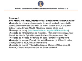Biblioteca ştiinţifică – pilon spre edificarea societăţii cunoaşteriii: octombrie 2013

Exemplu 1
Evul mediu românesc, întemeierea şi funcţionarea statelor române:
 colecţia de hrisoave şi documente domneşti (emise în cancelariile
voievodale de la curtea lui Ştefan cel Mare, Matei Corvin, Constantin
Brâncoveanu, Simion Movilă, Alexandru Scarlat Ghica etc.)
 colecţia de peceţi (http://www.biblacad.ro/galeriiBAR/ex02.html)
 colecţia de hărţi şi planuri de moşii (ex.: Plan geometricesc a[l] moşii
Făcuţii din ţănutul Eşii a Domnului Spatarului Iorgu Harturar, 1842)
 colecţia de monede medievale din Ţara Românescă şi Moldova
 colecţia de stampe (Portretul lui Matei Basarab, de Willem Hondius,
Călăreţ valah la 1606, de Abraham Bruin)
 colecţia de muzică (Tiberiu Brediceanu, Marşul lui Mihai eroul, G.
Briaschi, Cântec ostăşesc atribuit lui Ştefan cel Mare

 