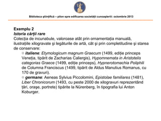 Biblioteca ştiinţifică – pilon spre edificarea societăţii cunoaşteriii: octombrie 2013

Exemplu 2
Istoria cărţii rare
Colecţia de incunabule, valoroase atât prin ornamentaţia manuală,
ilustraţiile xilogravate şi legăturile de artă, cât şi prin completitudine şi starea
de conservare:
o italiene: Etymologicum magnum Graecum (1499, ediţie princeps
Veneţia, tipărit de Zacharias Caliergis), Hypomnemata in Aristotelis
categorias Graece (1499, ediţie princeps), Hypnerotomachia Poliphili
de Columna Franciscus (1499, tipărit de Aldus Manutius Romanus, cu
170 de gravuri).
o germane: Aeneas Sylvius Piccolomini, Epistolae familiares (1481),
Liber Chronicorum (1493, cu peste 2000 de xilogravuri reprezentând
ţări, oraşe, portrete) tipărite la Nürenberg, în tipografia lui Anton
Koburger.

 