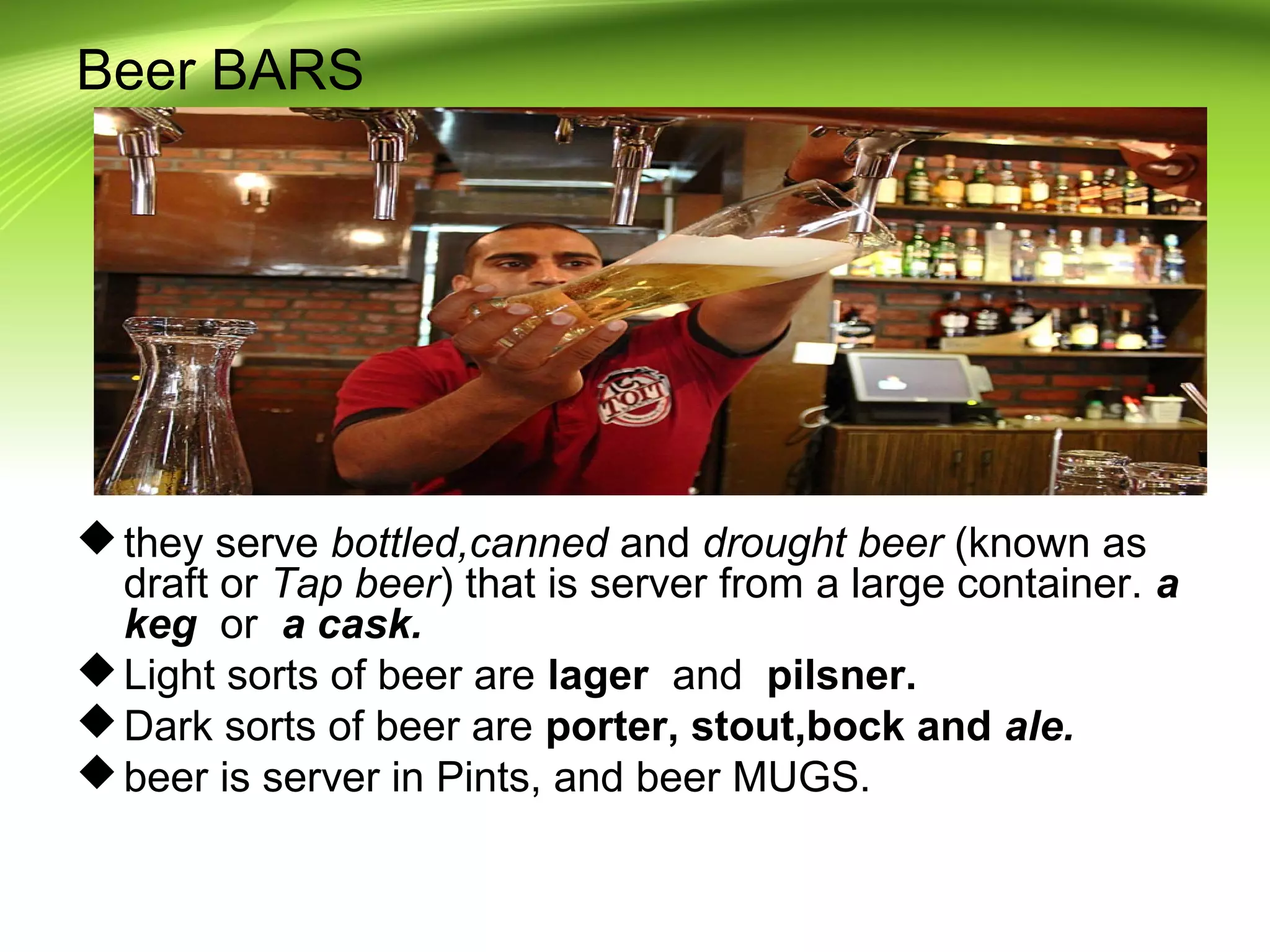 Beer BARS 
they serve bottled,canned and drought beer (known as 
draft or Tap beer) that is server from a large container. a 
keg or a cask. 
Light sorts of beer are lager and pilsner. 
Dark sorts of beer are porter, stout,bock and ale. 
beer is server in Pints, and beer MUGS. 
 