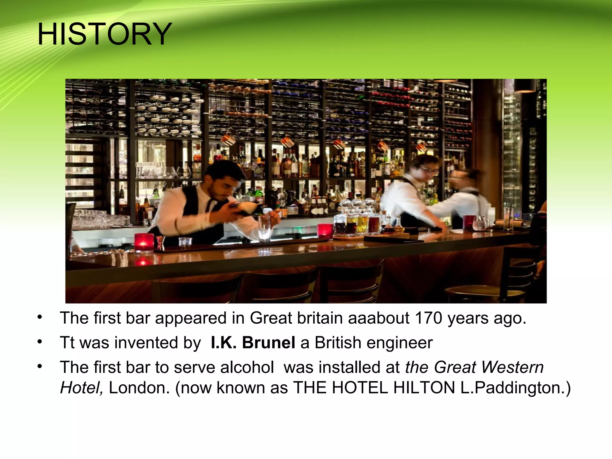 HISTORY 
• The first bar appeared in Great britain aaabout 170 years ago. 
• Tt was invented by I.K. Brunel a British engineer 
• The first bar to serve alcohol was installed at the Great Western 
Hotel, London. (now known as THE HOTEL HILTON L.Paddington.) 
 