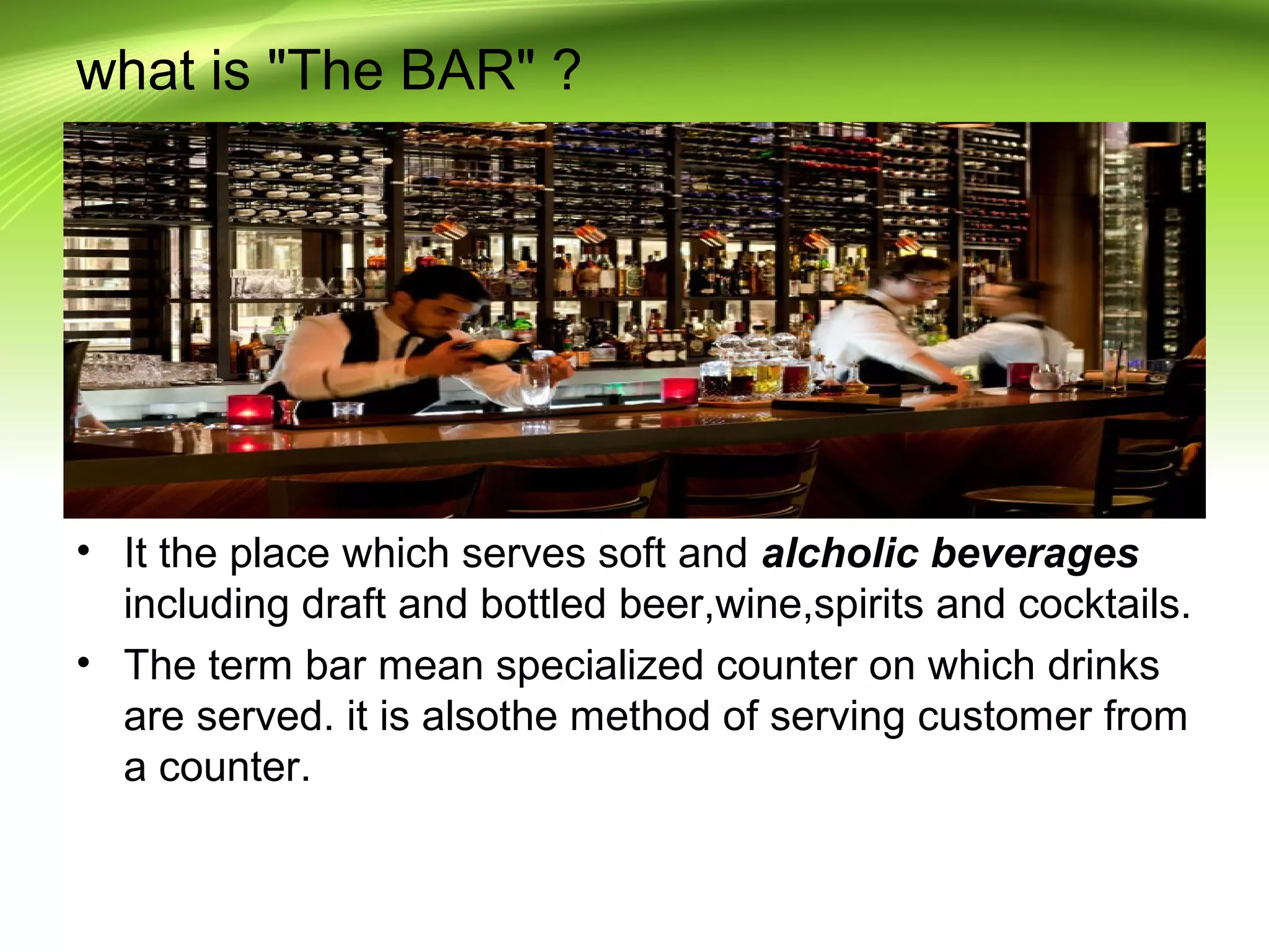 what is "The BAR" ? 
• It the place which serves soft and alcholic beverages 
including draft and bottled beer,wine,spirits and cocktails. 
• The term bar mean specialized counter on which drinks 
are served. it is alsothe method of serving customer from 
a counter. 
 