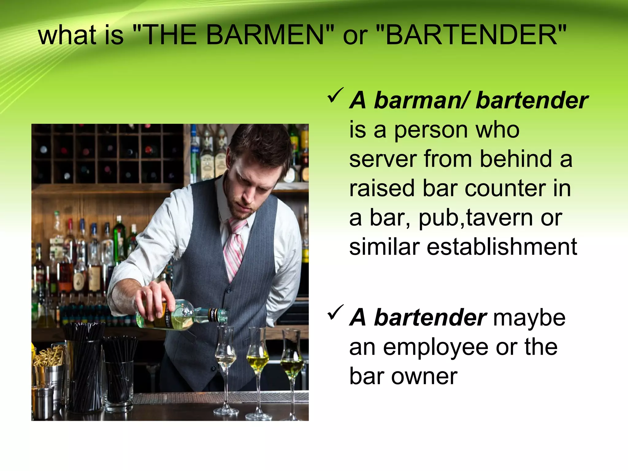 what is "THE BARMEN" or "BARTENDER" 
A barman/ bartender 
is a person who 
server from behind a 
raised bar counter in 
a bar, pub,tavern or 
similar establishment 
A bartender maybe 
an employee or the 
bar owner 
 