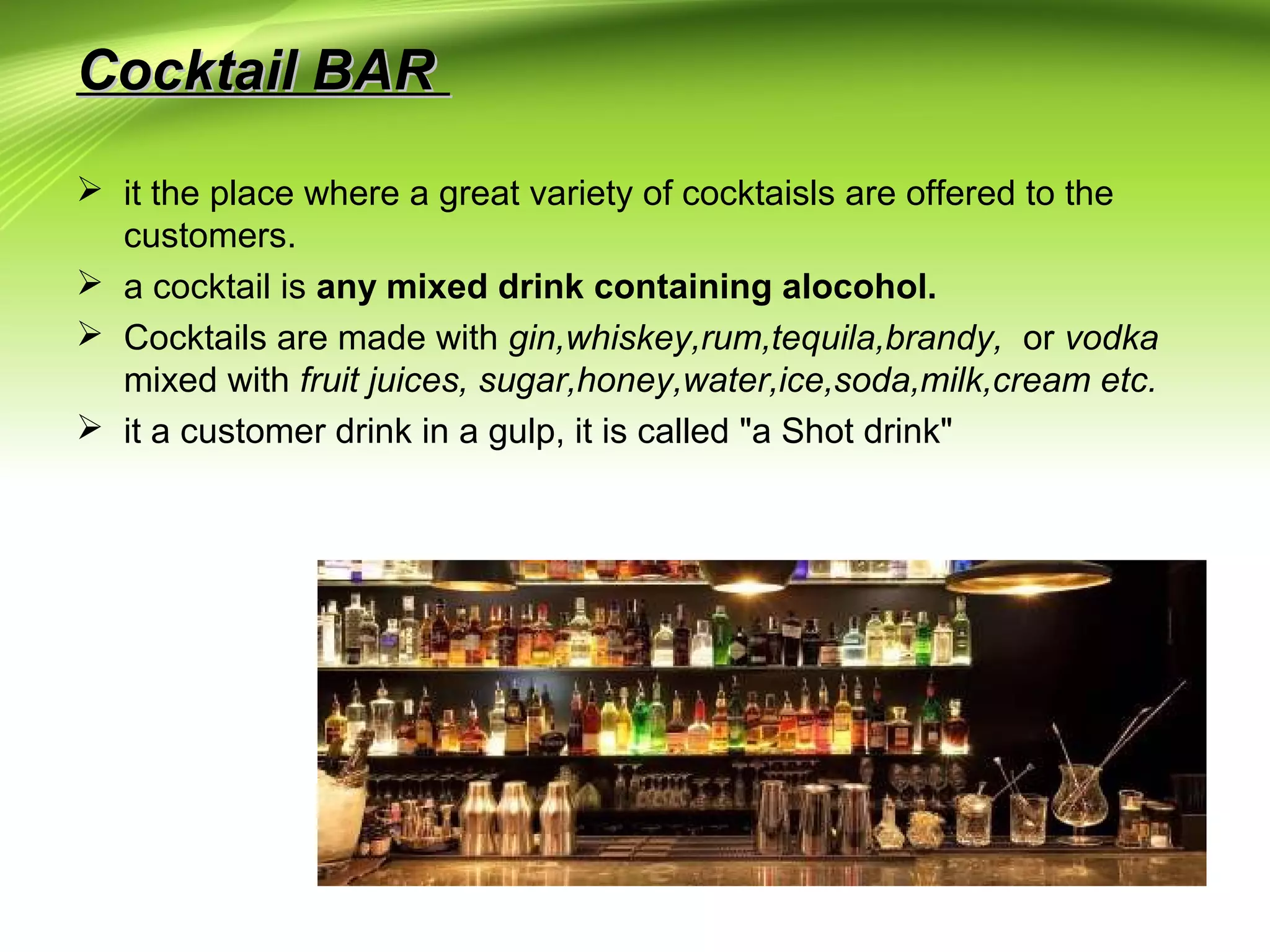 CCoocckkttaaiill BBAARR 
 it the place where a great variety of cocktaisls are offered to the 
customers. 
 a cocktail is any mixed drink containing alocohol. 
 Cocktails are made with gin,whiskey,rum,tequila,brandy, or vodka 
mixed with fruit juices, sugar,honey,water,ice,soda,milk,cream etc. 
 it a customer drink in a gulp, it is called "a Shot drink" 
 
