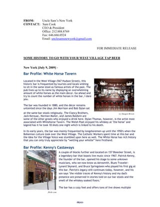 FROM:    Uncle Sam’s New York
CONTACT: Sam Cook
         CEO & President
         Office: 212.888.8769
         Fax: 646.666.0524
         Email: unclesamsnewyork@gmail.com


                                                                  FOR IMMEDIATE RELEASE


SOME HISTORY TO GO WITH YOUR WEST VILLAGE TAP BEER


New York [July 9, 2009] -

Bar Profile: White Horse Tavern
Located in the West Village (567 Hudson Street), this
historic bar is frequented by tourists and locals wishing
to sit in the same stool as famous artists of the past. The
pub lives up to its name by displaying an overwhelming
amount of white horses as the main decor. Go ahead and
try to count the number of white horses in the bar, I dare
you.

The bar was founded in 1880, and the décor remains
untainted since the days Jim Morrison and Bob Dylan sat
at the same bar stools religiously. The Clancy Brothers,                       (c) Imogen Brown
Jack Kerouac, Norman Mailer, and James Baldwin are
some of the other greats who enjoyed a drink here. Dylan Thomas, however, is the artist most
associated with Whitehorse Tavern. The Welsh Poet enjoyed his whiskey at "the horse" and
legend has it he took 18 shots one night which is linked to his death.

In its early years, the bar was mainly frequented by longshoremen up until the 1950's when the
Bohemian culture took over the West Village. The Catholic Workers spent time at this bar and
the idea for the Village Voice was stumbled upon here as well. The White Horse has rich history
that you can only truly appreciate by “wetting your whistle” here firsthand.

Bar Profile: Kenny's Castaways
                                  A couple of blocks further and located on 157 Bleecker Street, is
                                  a legendary bar that boasts live music since 1967. Patrick Kenny,
                                  the founder of the bar, opened his stage to some unknown
                                  musicians, who we now know as Aerosmith, Blues Traveler-
                                  Lynard Skynard, and Bruce Springsteen who played his first gig at
                                  this bar. Patrick's legacy still continues today, however, and his
                                  son says "the visible traces of Kenny's history and my dad's
                                  presence are preserved in stories told on our bar stools and the
                                  smell of the whiskey soaked floors."

                                  The bar has a cozy feel and offers tons of live shows multiple
                     flickr.com



                                                -More-
 