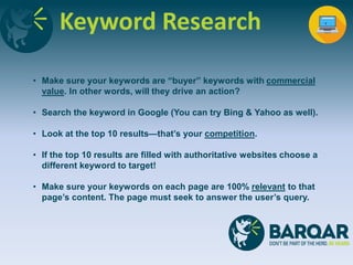 Keyword Research
• Make sure your keywords are “buyer” keywords with commercial
value. In other words, will they drive an action?
• Search the keyword in Google (You can try Bing & Yahoo as well).
• Look at the top 10 results—that’s your competition.
• If the top 10 results are filled with authoritative websites choose a
different keyword to target!
• Make sure your keywords on each page are 100% relevant to that
page’s content. The page must seek to answer the user’s query.
 
