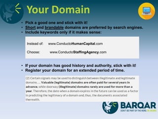 Your Domain
• Pick a good one and stick with it!
• Short and brandable domains are preferred by search engines.
• Include keywords only if it makes sense:
• If your domain has good history and authority, stick with it!
• Register your domain for an extended period of time.
Instead of: www.ConductoHumanCapital.com
Choose: www.ConductoStaffingAgency.com
 