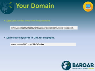 Your Domain
• Don’t get carried away with long domains.
• Do include keywords in URL for subpages.
www.JasonsBBQ.com/BBQ-Dallas
www.JasonsBBQRestaurantsDallasHoustonSanAntonioTexas.com
 
