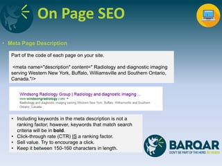On Page SEO
• Meta Page Description
Part of the code of each page on your site.
<meta name="description" content=" Radiology and diagnostic imaging
serving Western New York, Buffalo, Williamsville and Southern Ontario,
Canada."/>
• Including keywords in the meta description is not a
ranking factor; however, keywords that match search
criteria will be in bold.
• Click-through rate (CTR) IS a ranking factor.
• Sell value. Try to encourage a click.
• Keep it between 150-160 characters in length.
 
