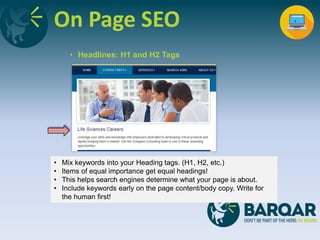 On Page SEO
• Headlines: H1 and H2 Tags
• Mix keywords into your Heading tags. (H1, H2, etc.)
• Items of equal importance get equal headings!
• This helps search engines determine what your page is about.
• Include keywords early on the page content/body copy. Write for
the human first!
 