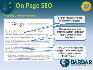 On Page SEO
• Update Content Frequently
Search results are best
when they are fresh.
Google changed their
indexing system to display
“fresh” content more
frequently.
Nearly 35% of all searches
changed because Google’s
Caffeine update values
“fresh” content.
 