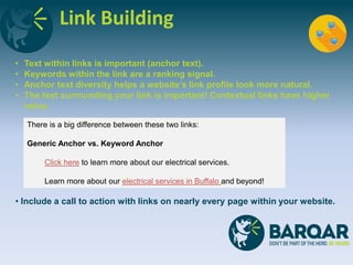 Link Building
• Text within links is important (anchor text).
• Keywords within the link are a ranking signal.
• Anchor text diversity helps a website’s link profile look more natural.
• The text surrounding your link is important! Contextual links have higher
value.
• Include a call to action with links on nearly every page within your website.
There is a big difference between these two links:
Generic Anchor vs. Keyword Anchor
Click here to learn more about our electrical services.
Learn more about our electrical services in Buffalo and beyond!
 