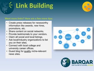Link Building
Want more links? Here are a few more tips:
• Create press releases for newsworthy
information like awards, new hires,
promotions, etc.
• Share content on social networks.
• Provide testimonials to your vendors.
• Claim all social and local listings.
• Ask local/industry organizations to list
you on their sites.
• Connect with local college and
university career offices.
• Guest blog for quality niche-relevant
news sites.
 