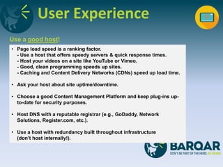 User Experience
Use a good host!
• Page load speed is a ranking factor.
- Use a host that offers speedy servers & quick response times.
- Host your videos on a site like YouTube or Vimeo.
- Good, clean programming speeds up sites.
- Caching and Content Delivery Networks (CDNs) speed up load time.
• Ask your host about site uptime/downtime.
• Choose a good Content Management Platform and keep plug-ins up-
to-date for security purposes.
• Host DNS with a reputable registrar (e.g., GoDaddy, Network
Solutions, Register.com, etc.).
• Use a host with redundancy built throughout infrastructure
(don’t host internally!).
 