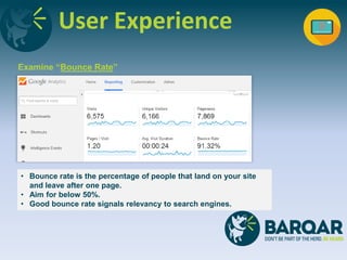 User Experience
Examine “Bounce Rate”
• Bounce rate is the percentage of people that land on your site
and leave after one page.
• Aim for below 50%.
• Good bounce rate signals relevancy to search engines.
 
