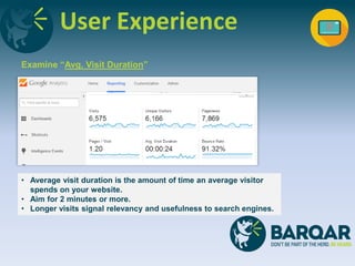 User Experience
Examine “Avg. Visit Duration”
• Average visit duration is the amount of time an average visitor
spends on your website.
• Aim for 2 minutes or more.
• Longer visits signal relevancy and usefulness to search engines.
 