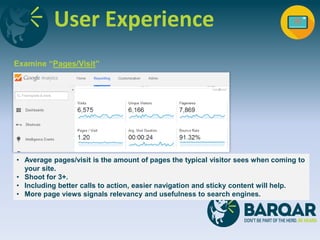 User Experience
Examine “Pages/Visit”
• Average pages/visit is the amount of pages the typical visitor sees when coming to
your site.
• Shoot for 3+.
• Including better calls to action, easier navigation and sticky content will help.
• More page views signals relevancy and usefulness to search engines.
 