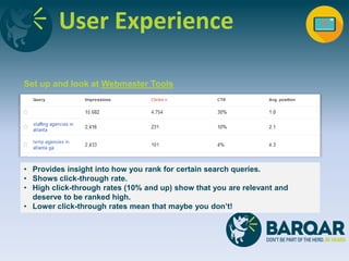 User Experience
Set up and look at Webmaster Tools
• Provides insight into how you rank for certain search queries.
• Shows click-through rate.
• High click-through rates (10% and up) show that you are relevant and
deserve to be ranked high.
• Lower click-through rates mean that maybe you don’t!
 