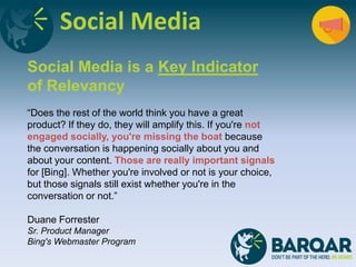 Social Media
Social Media is a Key Indicator
of Relevancy
“Does the rest of the world think you have a great
product? If they do, they will amplify this. If you're not
engaged socially, you're missing the boat because
the conversation is happening socially about you and
about your content. Those are really important signals
for [Bing]. Whether you're involved or not is your choice,
but those signals still exist whether you're in the
conversation or not.”
Duane Forrester
Sr. Product Manager
Bing's Webmaster Program
 