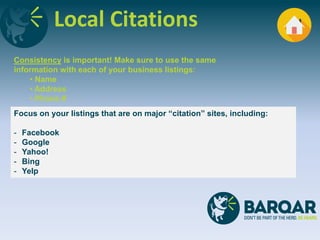 Local Citations
Focus on your listings that are on major “citation” sites, including:
- Facebook
- Google
- Yahoo!
- Bing
- Yelp
Consistency is important! Make sure to use the same
information with each of your business listings:
• Name
• Address
• Phone #
 