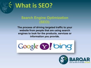 What is SEO?
Search Engine Optimization
(SEO):
The process of driving targeted traffic to your
website from people that are using search
engines to look for the products, services or
information you provide.
 
