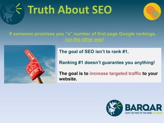 Truth About SEO
If someone promises you “x” number of first page Google rankings,
run the other way!
The goal of SEO isn’t to rank #1.
Ranking #1 doesn’t guarantee you anything!
The goal is to increase targeted traffic to your
website.
 