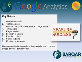 Key Metrics:
1. Overall site traffic
2. Traffic sources
3. Bounce rate (look at site level and page level)
4. Time on site
5. Pages viewed
6. Location of visitors
7. Popular content
8. Spikes in traffic
9. Monitor conversions
Compare each stat to previous time periods, and compare
across different traffic sources.
 