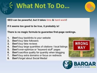 What Not To Do…
SEO can be powerful, but it takes time & hard work!
If it seems too good to be true, it probably is!
There is no magic formula to guarantee first-page rankings.
1. Don’t buy backlinks to your website
2. Don’t buy fake followers
3. Don’t buy fake reviews
4. Don’t buy large quantities of citations / local listings
5. Don’t over-optimize or “keyword stuff” pages
6. Don’t sacrifice quality for quantity when blogging
7. Don’t buy extra domains or focus on redirects
8. Don’t forget about Social Media!
 