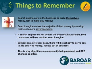 Things to Remember
• Search engines are in the business to make themselves
money. Not to make you money!
• Search engines make the majority of their money by serving
their customers advertisements.
• If search engines do not deliver the best results possible, their
customers will use another search engine.
• Without an active user base, there will be nobody to serve ads
to. No ads = no money. You go out of business!
• This is why algorithms are constantly being updated and SEO
changes so often.
 