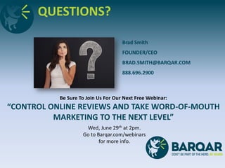 QUESTIONS?
Brad Smith
FOUNDER/CEO
BRAD.SMITH@BARQAR.COM
888.696.2900
Be Sure To Join Us For Our Next Free Webinar:
“CONTROL ONLINE REVIEWS AND TAKE WORD-OF-MOUTH
MARKETING TO THE NEXT LEVEL”
Wed, June 29th at 2pm.
Go to Barqar.com/webinars
for more info.
 