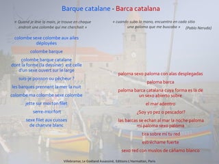 Barque catalane - Barca catalana
colombe sexe colombe aux ailes
déployées
colombe barque
colombe barque catalane
dont la forme (la dessiner) est celle
d'un sexe ouvert sur le large
suis-je poisson ou pêcheur ?
les barques prennent la mer la nuit
colombe ma colombe sexe colombe
jette sur moi ton filet
serre-moi fort
sexe filet aux cuisses
de chanvre blanc
paloma sexo paloma con alas desplegadas
paloma barca
paloma barca catalana cuya forma es la de
un sexo abierto sobre
el mar adentro
¿Soy yo pez o pescador?
las barcas se echan al mar la noche paloma
mi paloma sexo paloma
tira sobre mí tu red
estréchame fuerte
sexo red con muslos de cáñamo blanco
Villebramar, Le Goéland Assassiné, Editions L'Harmattan, Paris
« Quand je lève la main, je trouve en chaque
endroit une colombe qui me cherchait »
« cuando subo la mano, encuentro en cada sitio
una paloma que me buscaba » (Pablo Neruda)
 