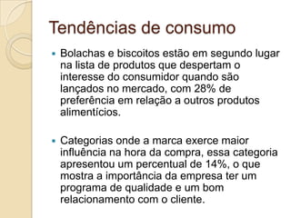 Tendências de consumo
   Bolachas e biscoitos estão em segundo lugar
    na lista de produtos que despertam o
    interesse do consumidor quando são
    lançados no mercado, com 28% de
    preferência em relação a outros produtos
    alimentícios.

   Categorias onde a marca exerce maior
    influência na hora da compra, essa categoria
    apresentou um percentual de 14%, o que
    mostra a importância da empresa ter um
    programa de qualidade e um bom
    relacionamento com o cliente.
 