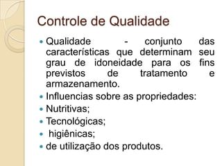 Controle de Qualidade
 Qualidade         -     conjunto   das
  características que determinam seu
  grau de idoneidade para os fins
  previstos      de     tratamento     e
  armazenamento.
 Influencias sobre as propriedades:
 Nutritivas;
 Tecnológicas;
 higiênicas;
 de utilização dos produtos.
 