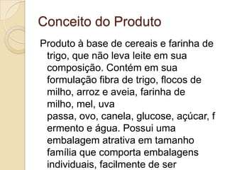 Conceito do Produto
Produto à base de cereais e farinha de
 trigo, que não leva leite em sua
 composição. Contém em sua
 formulação fibra de trigo, flocos de
 milho, arroz e aveia, farinha de
 milho, mel, uva
 passa, ovo, canela, glucose, açúcar, f
 ermento e água. Possui uma
 embalagem atrativa em tamanho
 família que comporta embalagens
 individuais, facilmente de ser
 