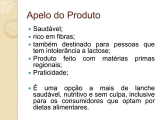 Apelo do Produto
 Saudável;
 rico em fibras;
 também destinado para pessoas que
  tem intolerância a lactose;
 Produto feito com matérias primas
  regionais;
 Praticidade;

   É uma opção a mais de lanche
    saudável, nutritivo e sem culpa, inclusive
    para os consumidores que optam por
    dietas alimentares.
 
